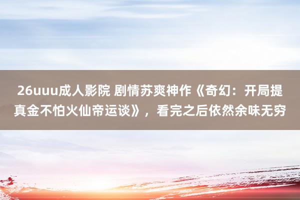 26uuu成人影院 剧情苏爽神作《奇幻：开局提真金不怕火仙帝运谈》，看完之后依然余味无穷