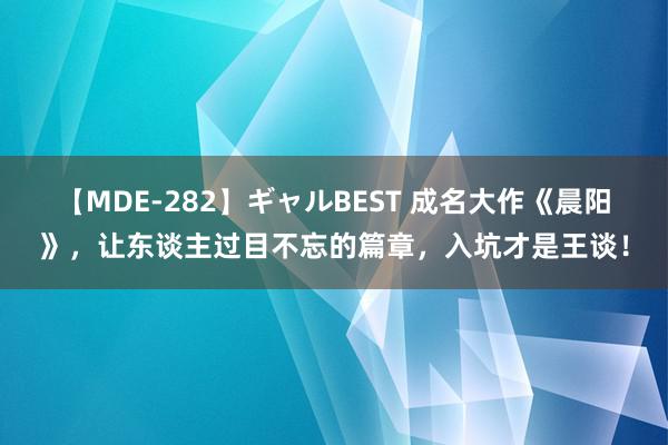 【MDE-282】ギャルBEST 成名大作《晨阳》，让东谈主过目不忘的篇章，入坑才是王谈！