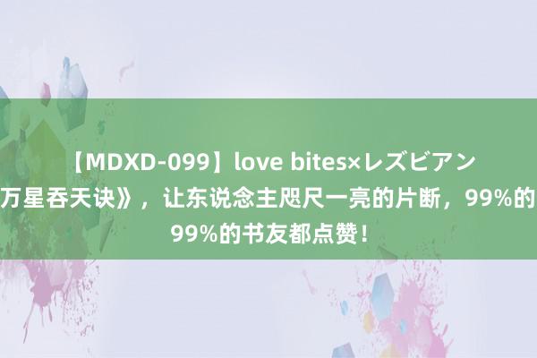 【MDXD-099】love bites×レズビアン 成名大作《万星吞天诀》，让东说念主咫尺一亮的片断，99%的书友都点赞！