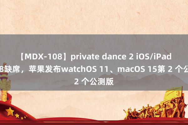 【MDX-108】private dance 2 iOS/iPadOS 18缺席，苹果发布watchOS 11、macOS 15第 2 个公测版