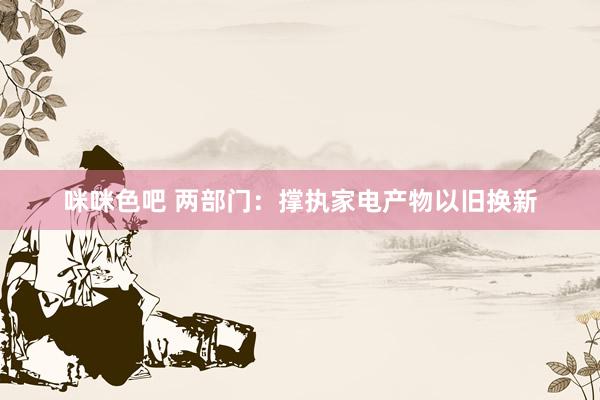 咪咪色吧 两部门：撑执家电产物以旧换新