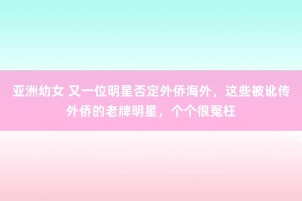 亚洲幼女 又一位明星否定外侨海外，这些被讹传外侨的老牌明星，个个很冤枉