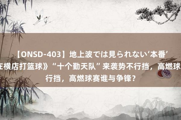 【ONSD-403】地上波では見られない‘本番’4時間 《我在横店打篮球》“十个勤天队”来袭势不行挡，高燃球赛谁与争锋？