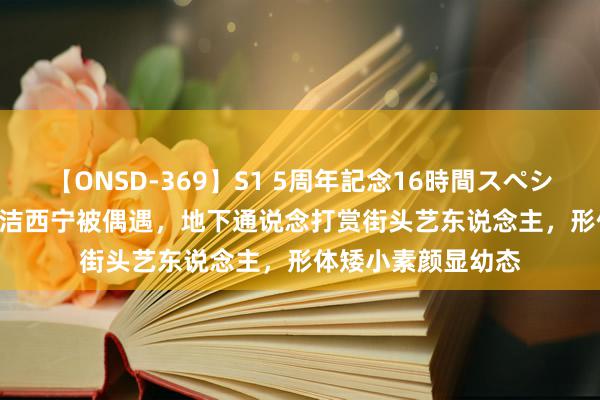 【ONSD-369】S1 5周年記念16時間スペシャル RED 44岁董洁西宁被偶遇，地下通说念打赏街头艺东说念主，形体矮小素颜显幼态