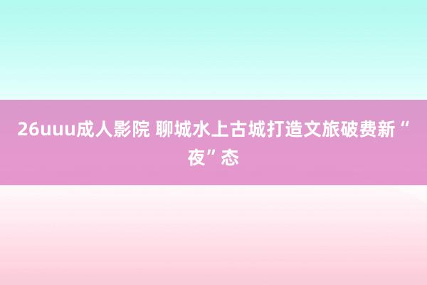 26uuu成人影院 聊城水上古城打造文旅破费新“夜”态