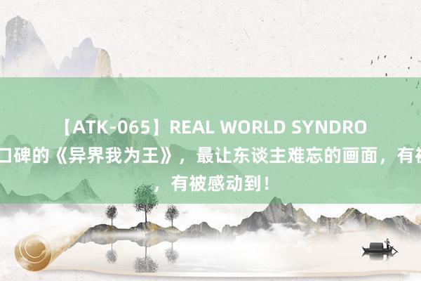 【ATK-065】REAL WORLD SYNDROME 超高口碑的《异界我为王》，最让东谈主难忘的画面，有被感动到！