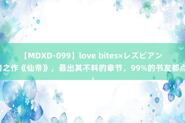 【MDXD-099】love bites×レズビアン 霸榜之作《仙帝》，最出其不料的章节，99%的书友都点赞！