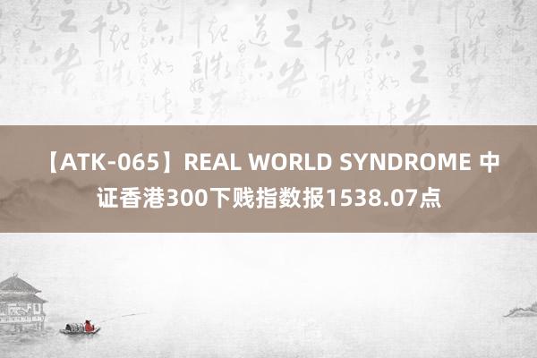 【ATK-065】REAL WORLD SYNDROME 中证香港300下贱指数报1538.07点