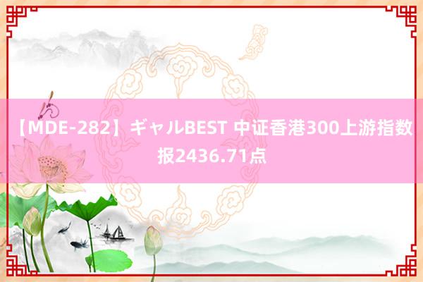 【MDE-282】ギャルBEST 中证香港300上游指数报2436.71点