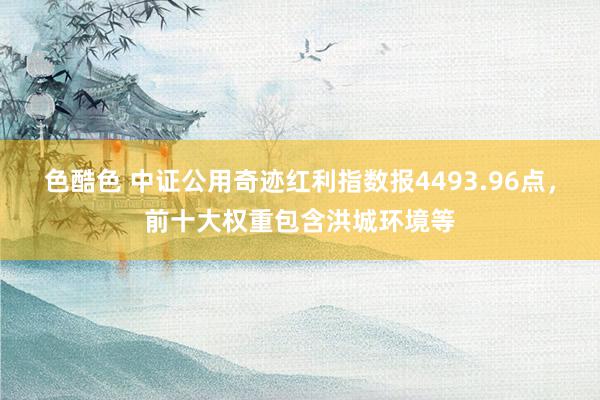 色酷色 中证公用奇迹红利指数报4493.96点，前十大权重包含洪城环境等