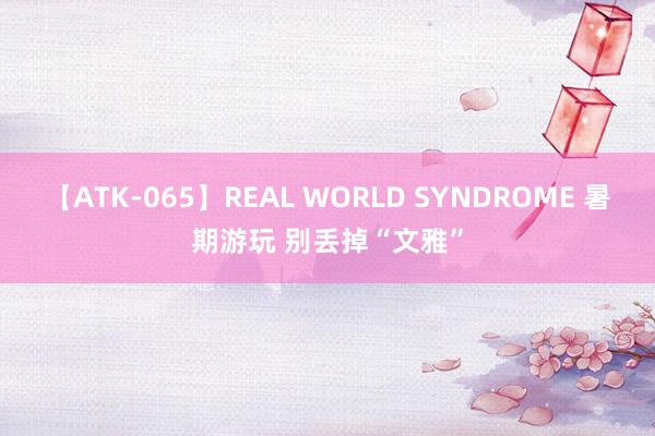 【ATK-065】REAL WORLD SYNDROME 暑期游玩 别丢掉“文雅”