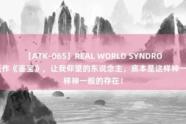 【ATK-065】REAL WORLD SYNDROME 热血巨作《鉴宝》，让我仰望的东说念主，底本是这样神一般的存在！