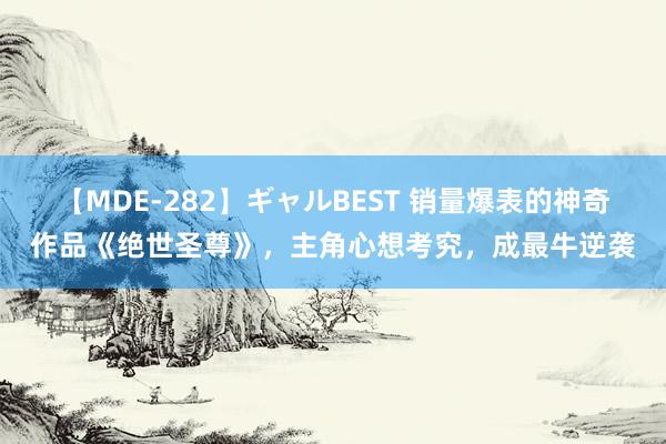 【MDE-282】ギャルBEST 销量爆表的神奇作品《绝世圣尊》，主角心想考究，成最牛逆袭