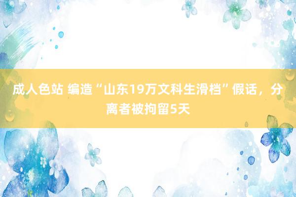 成人色站 编造“山东19万文科生滑档”假话，分离者被拘留5天