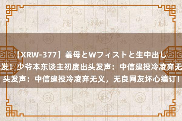 【XRW-377】義母とWフィストと生中出し 神崎まゆみ 桃宮もも 突发！少爷本东谈主初度出头发声：中信建投冷凌弃无义，无良网友坏心编订！