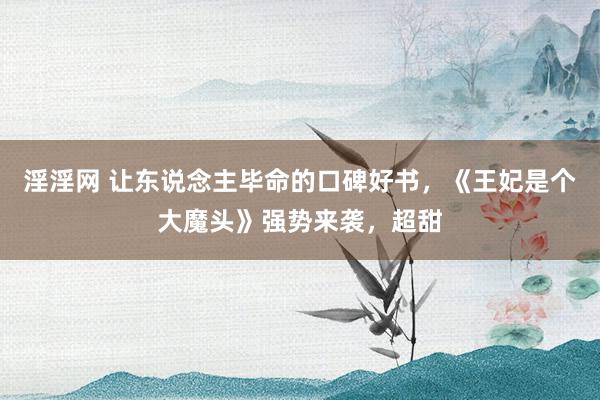 淫淫网 让东说念主毕命的口碑好书，《王妃是个大魔头》强势来袭，超甜