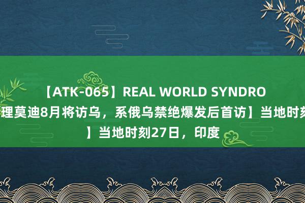 【ATK-065】REAL WORLD SYNDROME 【印度总理莫迪8月将访乌，系俄乌禁绝爆发后首访】当地时刻27日，印度