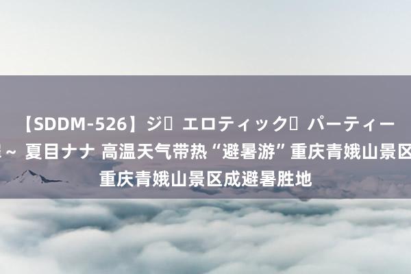 【SDDM-526】ジ・エロティック・パーティー ～悦楽の扉～ 夏目ナナ 高温天气带热“避暑游”重庆青娥山景区成避暑胜地