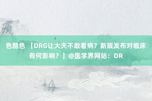 色酷色 【DRG让大夫不敢看病？新版发布对临床有何影响？】@医学界网站：DR