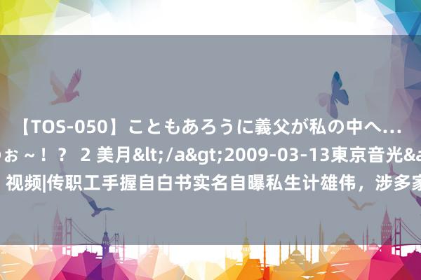 【TOS-050】こともあろうに義父が私の中へ… え～中出しなのぉ～！？ 2 美月</a>2009-03-13東京音光&$東京音光86分钟 视频|传职工手握自白书实名自曝私生计雄伟，涉多家金融机构，东证期货：当事东谈主和单元已报警