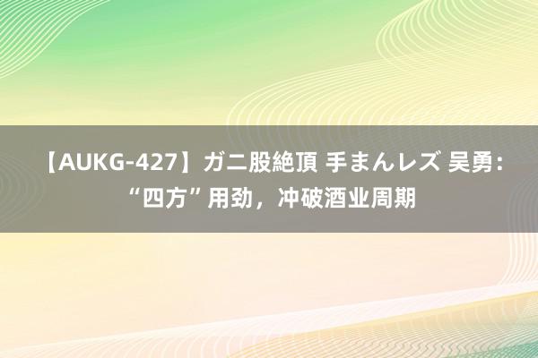 【AUKG-427】ガニ股絶頂 手まんレズ 吴勇：“四方”用劲，冲破酒业周期