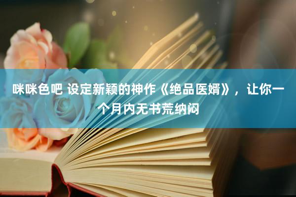 咪咪色吧 设定新颖的神作《绝品医婿》，让你一个月内无书荒纳闷