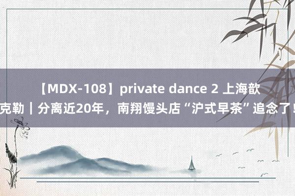 【MDX-108】private dance 2 上海歆克勒｜分离近20年，南翔馒头店“沪式早茶”追念了！