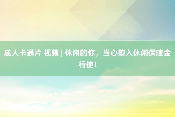 成人卡通片 视频 | 休闲的你，当心堕入休闲保障金行使！