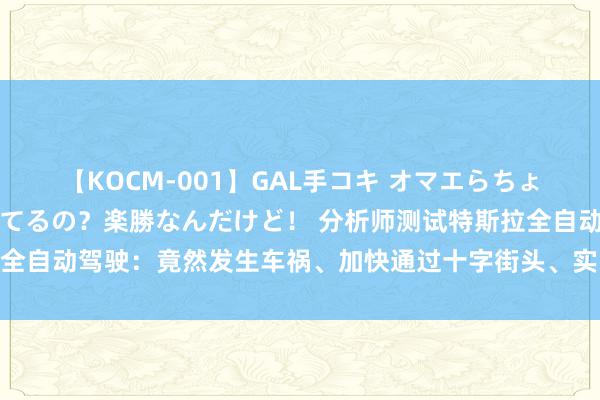 【KOCM-001】GAL手コキ オマエらちょろいね！こんなんでイッてるの？楽勝なんだけど！ 分析师测试特斯拉全自动驾驶：竟然发生车祸、加快通过十字街头、实线谈路上两次变谈！