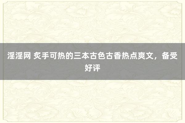 淫淫网 炙手可热的三本古色古香热点爽文，备受好评