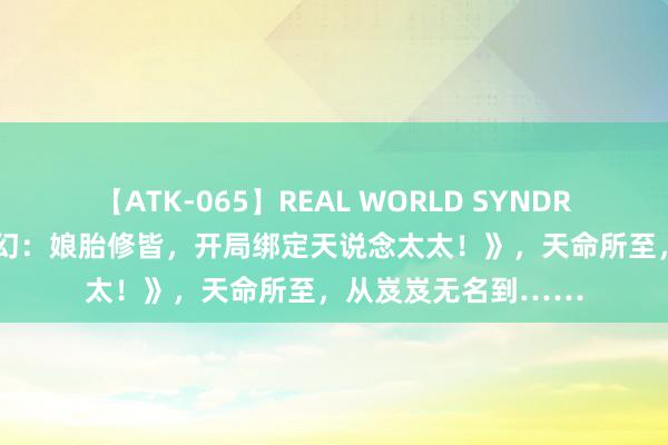 【ATK-065】REAL WORLD SYNDROME 扛鼎之作《奇幻：娘胎修皆，开局绑定天说念太太！》，天命所至，从岌岌无名到……