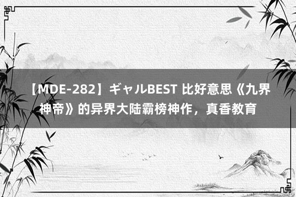 【MDE-282】ギャルBEST 比好意思《九界神帝》的异界大陆霸榜神作，真香教育