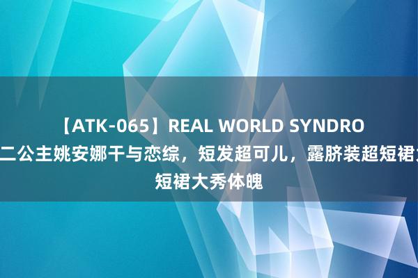 【ATK-065】REAL WORLD SYNDROME 华为二公主姚安娜干与恋综，短发超可儿，露脐装超短裙大秀体魄