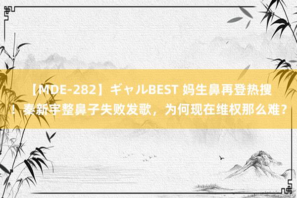 【MDE-282】ギャルBEST 妈生鼻再登热搜！秦新宇整鼻子失败发歌，为何现在维权那么难？