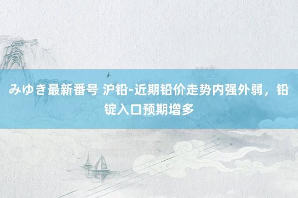 みゆき最新番号 沪铅-近期铅价走势内强外弱，铅锭入口预期增多