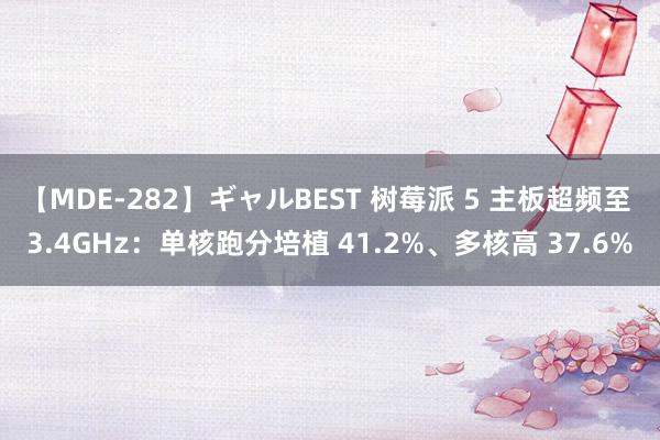 【MDE-282】ギャルBEST 树莓派 5 主板超频至 3.4GHz：单核跑分培植 41.2%、多核高 37.6%