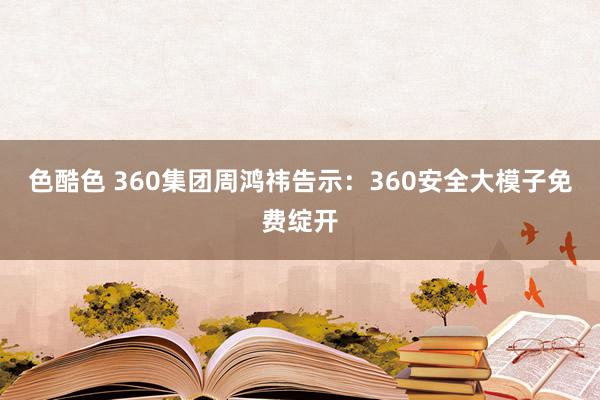 色酷色 360集团周鸿祎告示：360安全大模子免费绽开