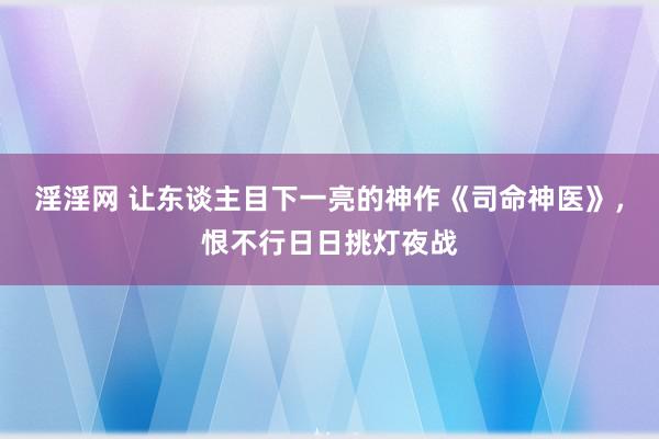 淫淫网 让东谈主目下一亮的神作《司命神医》，恨不行日日挑灯夜战