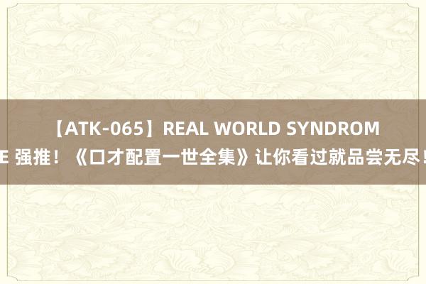 【ATK-065】REAL WORLD SYNDROME 强推！《口才配置一世全集》让你看过就品尝无尽！