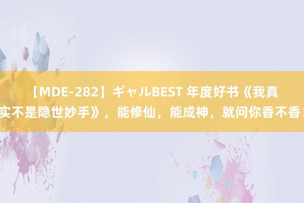 【MDE-282】ギャルBEST 年度好书《我真实不是隐世妙手》，能修仙，能成神，就问你香不香！