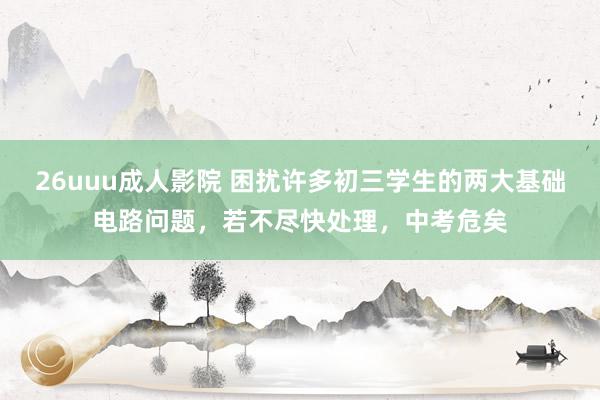 26uuu成人影院 困扰许多初三学生的两大基础电路问题，若不尽快处理，中考危矣