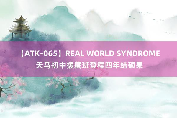 【ATK-065】REAL WORLD SYNDROME 天马初中援藏班登程四年结硕果