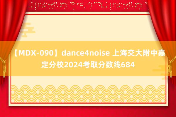 【MDX-090】dance4noise 上海交大附中嘉定分校2024考取分数线684