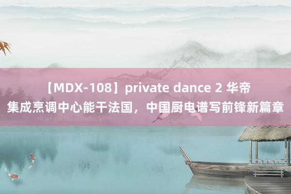 【MDX-108】private dance 2 华帝集成烹调中心能干法国，中国厨电谱写前锋新篇章