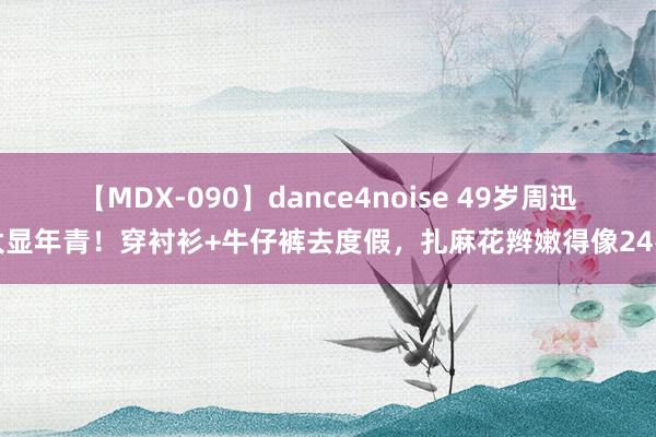 【MDX-090】dance4noise 49岁周迅太显年青！穿衬衫+牛仔裤去度假，扎麻花辫嫩得像24岁