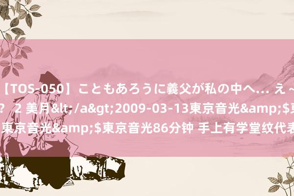 【TOS-050】こともあろうに義父が私の中へ… え～中出しなのぉ～！？ 2 美月</a>2009-03-13東京音光&$東京音光86分钟 手上有学堂纹代表什么呢？