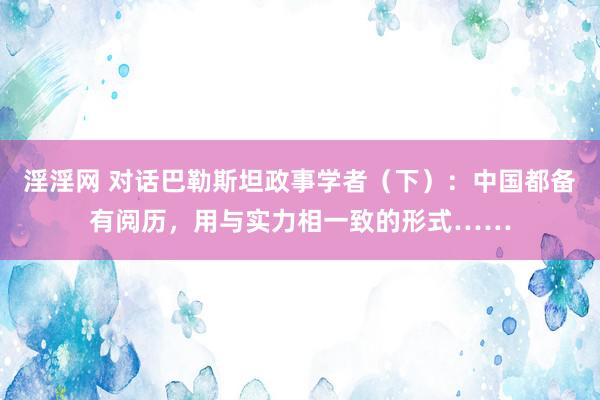 淫淫网 对话巴勒斯坦政事学者（下）：中国都备有阅历，用与实力相一致的形式……