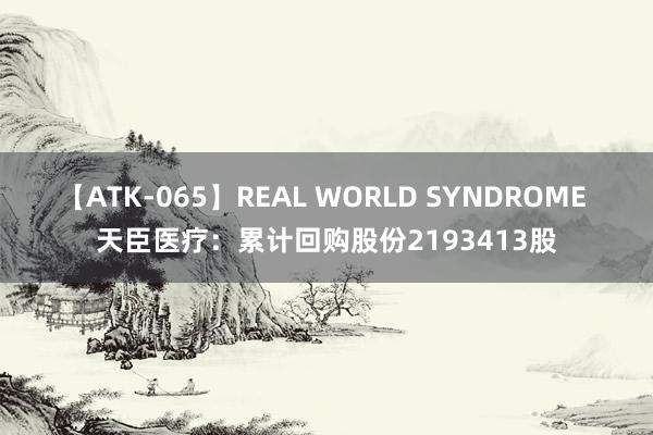 【ATK-065】REAL WORLD SYNDROME 天臣医疗：累计回购股份2193413股