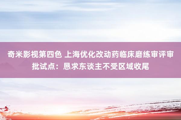 奇米影视第四色 上海优化改动药临床磨练审评审批试点：恳求东谈主不受区域收尾