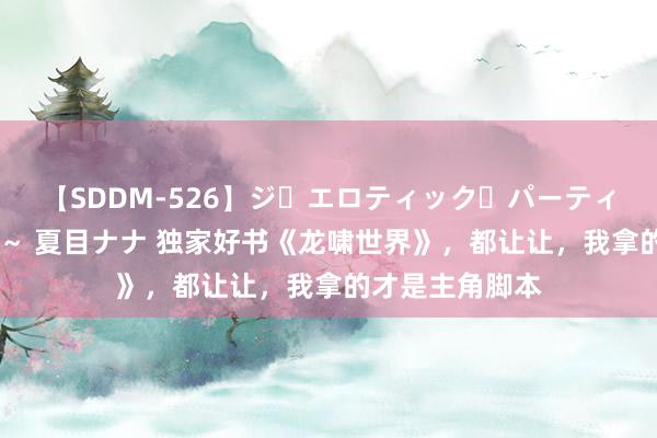 【SDDM-526】ジ・エロティック・パーティー ～悦楽の扉～ 夏目ナナ 独家好书《龙啸世界》，都让让，我拿的才是主角脚本